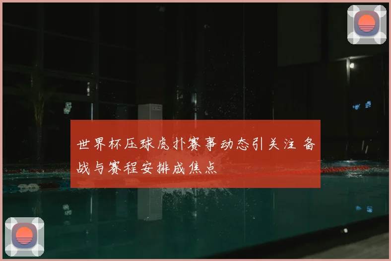 世界杯压球虎扑赛事动态引关注 备战与赛程安排成焦点