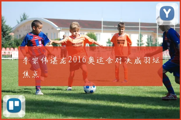 李宗伟谌龙2016奥运会对决成羽坛焦点