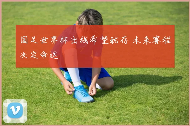 国足世界杯出线希望犹存 未来赛程决定命运